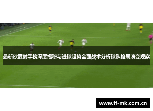 最新欧冠射手榜深度揭秘与进球趋势全面战术分析球队格局演变观察