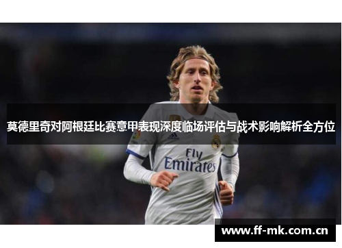 莫德里奇对阿根廷比赛意甲表现深度临场评估与战术影响解析全方位 莫德里奇对阿根廷比赛意甲表现深度临场评估与战术影响解析全方位